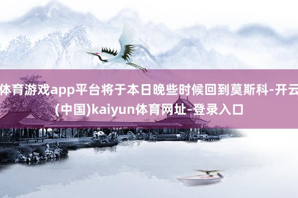 体育游戏app平台将于本日晚些时候回到莫斯科-开云(中国)kaiyun体育网址-登录入口