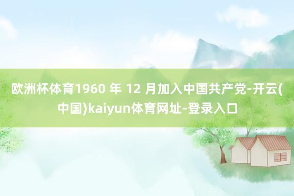 欧洲杯体育1960 年 12 月加入中国共产党-开云(中国)kaiyun体育网址-登录入口