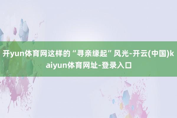 开yun体育网这样的“寻亲缘起”风光-开云(中国)kaiyun体育网址-登录入口
