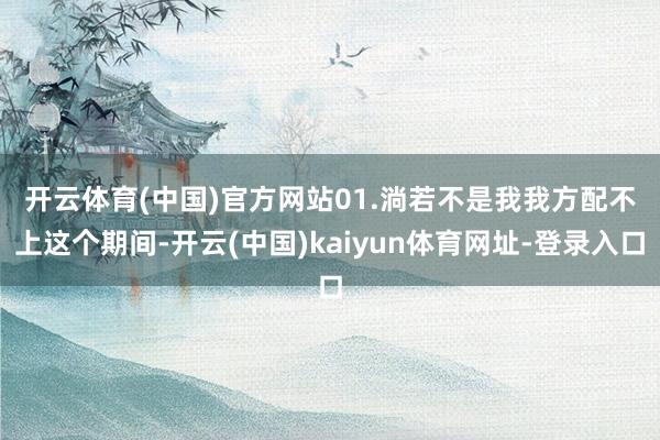 开云体育(中国)官方网站　　01.淌若不是我我方配不上这个期间-开云(中国)kaiyun体育网址-登录入口