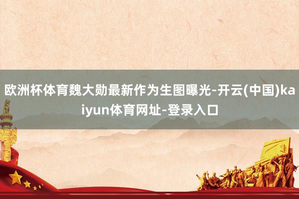 欧洲杯体育魏大勋最新作为生图曝光-开云(中国)kaiyun体育网址-登录入口