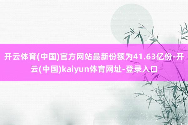 开云体育(中国)官方网站最新份额为41.63亿份-开云(中国)kaiyun体育网址-登录入口