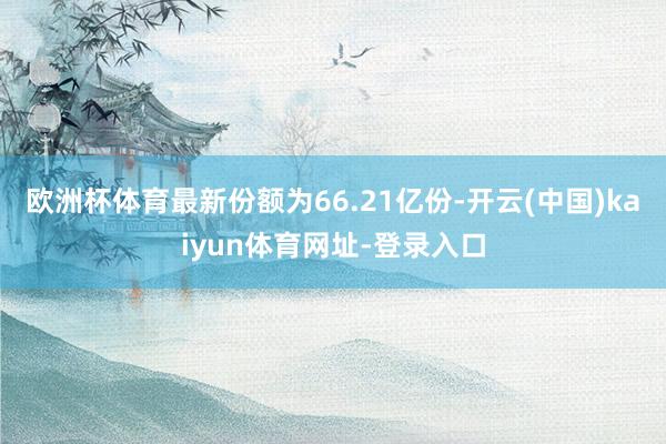 欧洲杯体育最新份额为66.21亿份-开云(中国)kaiyun体育网址-登录入口