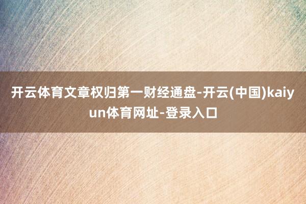 开云体育文章权归第一财经通盘-开云(中国)kaiyun体育网址-登录入口