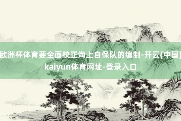 欧洲杯体育要全面校正海上自保队的编制-开云(中国)kaiyun体育网址-登录入口