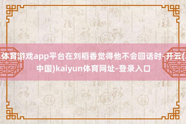 体育游戏app平台在刘稻香觉得他不会回话时-开云(中国)kaiyun体育网址-登录入口