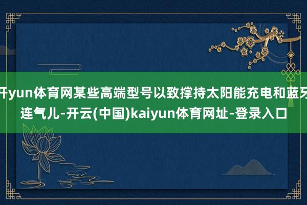 开yun体育网某些高端型号以致撑持太阳能充电和蓝牙连气儿-开云(中国)kaiyun体育网址-登录入口