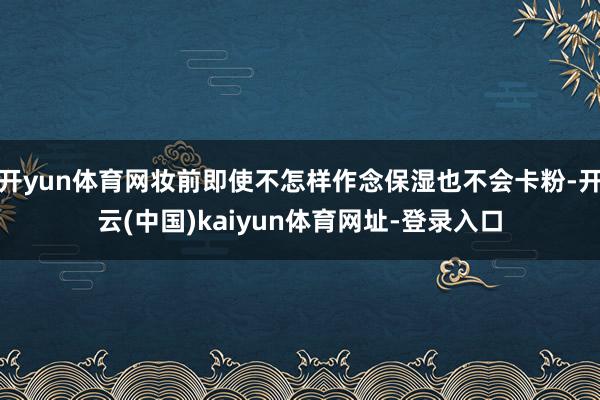 开yun体育网妆前即使不怎样作念保湿也不会卡粉-开云(中国)kaiyun体育网址-登录入口