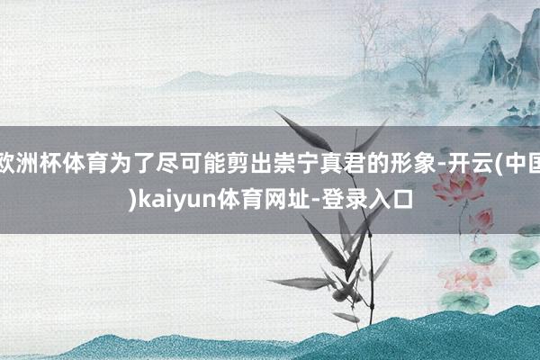 欧洲杯体育为了尽可能剪出崇宁真君的形象-开云(中国)kaiyun体育网址-登录入口