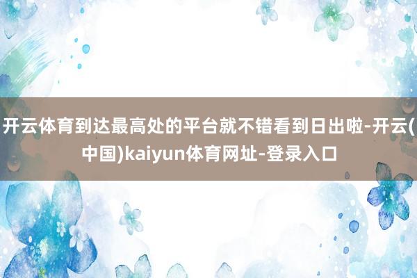 开云体育到达最高处的平台就不错看到日出啦-开云(中国)kaiyun体育网址-登录入口