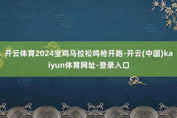 开云体育2024宝鸡马拉松鸣枪开跑-开云(中国)kaiyun体育网址-登录入口
