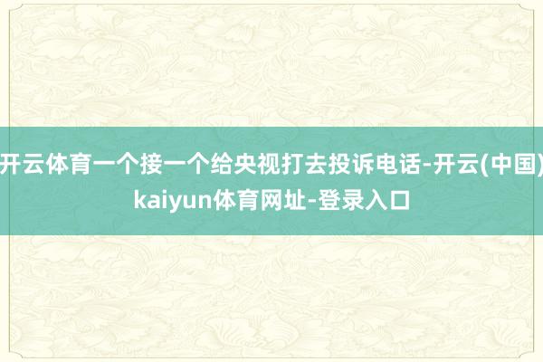 开云体育一个接一个给央视打去投诉电话-开云(中国)kaiyun体育网址-登录入口