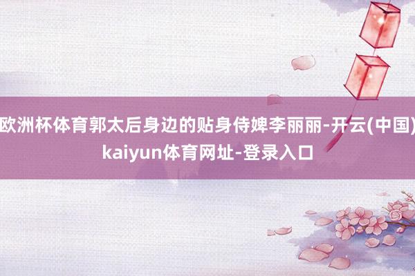 欧洲杯体育郭太后身边的贴身侍婢李丽丽-开云(中国)kaiyun体育网址-登录入口