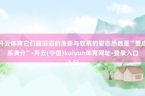 开云体育它们圆滔滔的身影与软萌的姿态悉数是“赞成系满分”-开云(中国)kaiyun体育网址-登录入口