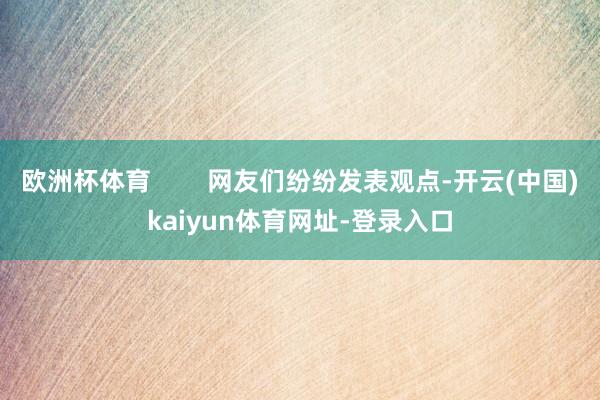 欧洲杯体育        网友们纷纷发表观点-开云(中国)kaiyun体育网址-登录入口