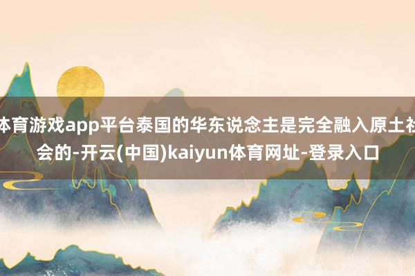 体育游戏app平台泰国的华东说念主是完全融入原土社会的-开云(中国)kaiyun体育网址-登录入口