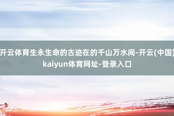 开云体育生永生命的古迹在的千山万水间-开云(中国)kaiyun体育网址-登录入口