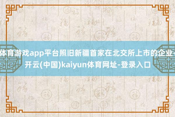 体育游戏app平台照旧新疆首家在北交所上市的企业-开云(中国)kaiyun体育网址-登录入口