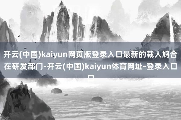 开云(中国)kaiyun网页版登录入口最新的裁人鸠合在研发部门-开云(中国)kaiyun体育网址-登录入口
