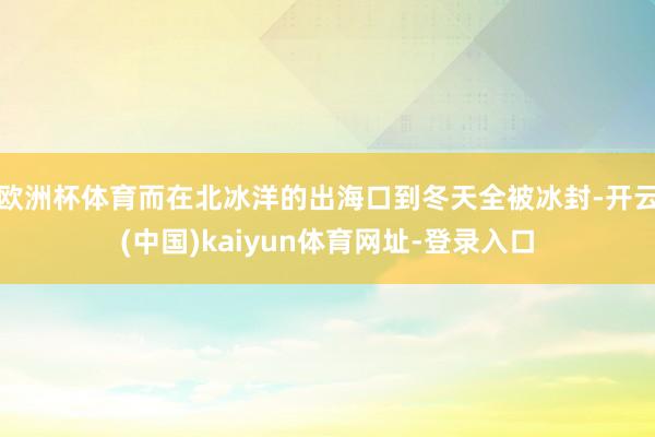 欧洲杯体育而在北冰洋的出海口到冬天全被冰封-开云(中国)kaiyun体育网址-登录入口