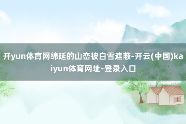 开yun体育网绵延的山峦被白雪遮蔽-开云(中国)kaiyun体育网址-登录入口