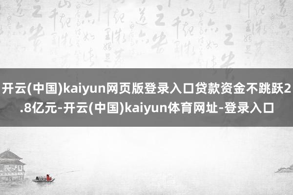 开云(中国)kaiyun网页版登录入口贷款资金不跳跃2.8亿元-开云(中国)kaiyun体育网址-登录入口