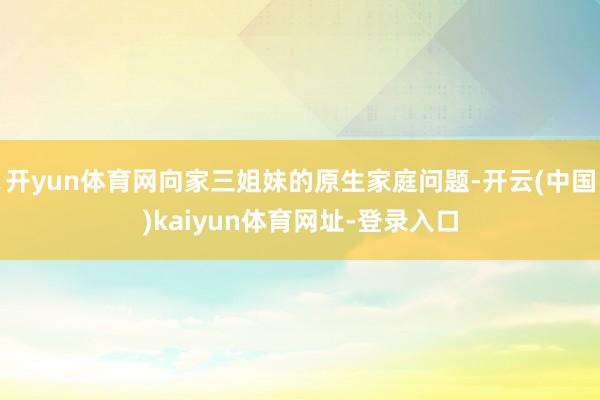 开yun体育网向家三姐妹的原生家庭问题-开云(中国)kaiyun体育网址-登录入口