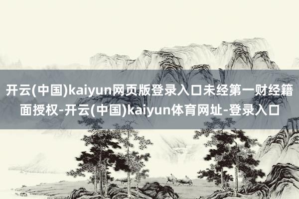 开云(中国)kaiyun网页版登录入口未经第一财经籍面授权-开云(中国)kaiyun体育网址-登录入口
