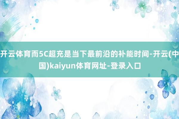 开云体育而5C超充是当下最前沿的补能时间-开云(中国)kaiyun体育网址-登录入口