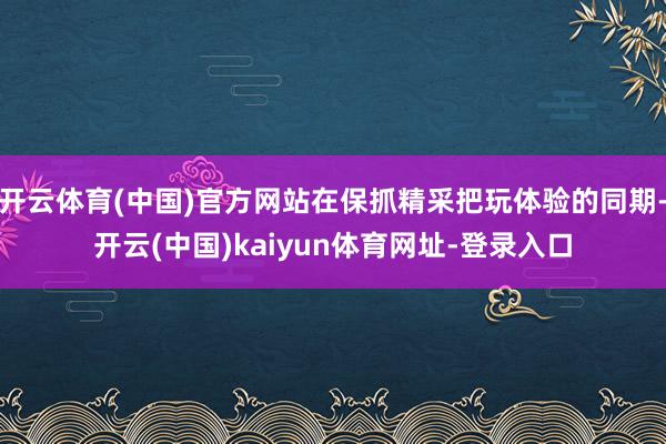 开云体育(中国)官方网站在保抓精采把玩体验的同期-开云(中国)kaiyun体育网址-登录入口