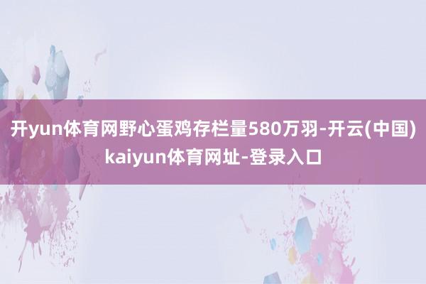 开yun体育网野心蛋鸡存栏量580万羽-开云(中国)kaiyun体育网址-登录入口