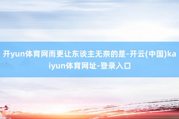 开yun体育网而更让东谈主无奈的是-开云(中国)kaiyun体育网址-登录入口