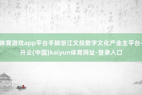 体育游戏app平台手脚浙江文投数字文化产业主平台-开云(中国)kaiyun体育网址-登录入口