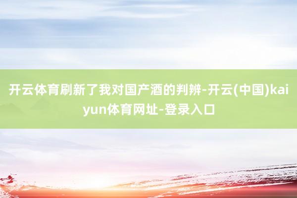 开云体育刷新了我对国产酒的判辨-开云(中国)kaiyun体育网址-登录入口