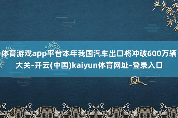 体育游戏app平台本年我国汽车出口将冲破600万辆大关-开云(中国)kaiyun体育网址-登录入口