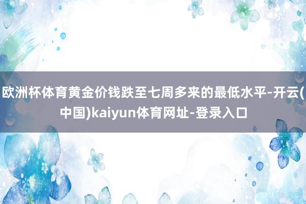 欧洲杯体育黄金价钱跌至七周多来的最低水平-开云(中国)kaiyun体育网址-登录入口