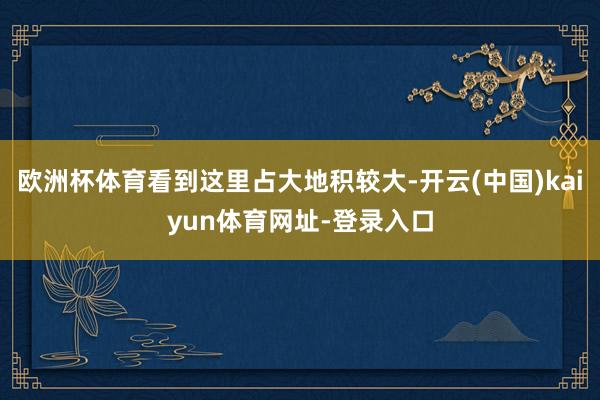 欧洲杯体育看到这里占大地积较大-开云(中国)kaiyun体育网址-登录入口