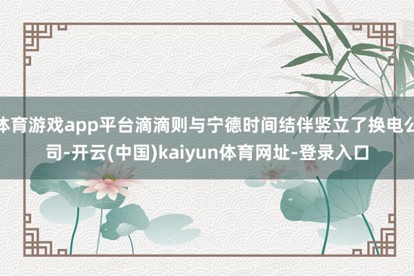 体育游戏app平台滴滴则与宁德时间结伴竖立了换电公司-开云(中国)kaiyun体育网址-登录入口