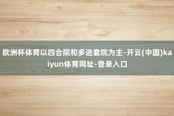 欧洲杯体育以四合院和多进套院为主-开云(中国)kaiyun体育网址-登录入口