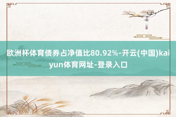 欧洲杯体育债券占净值比80.92%-开云(中国)kaiyun体育网址-登录入口