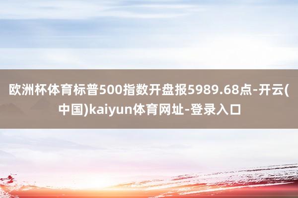 欧洲杯体育标普500指数开盘报5989.68点-开云(中国)kaiyun体育网址-登录入口