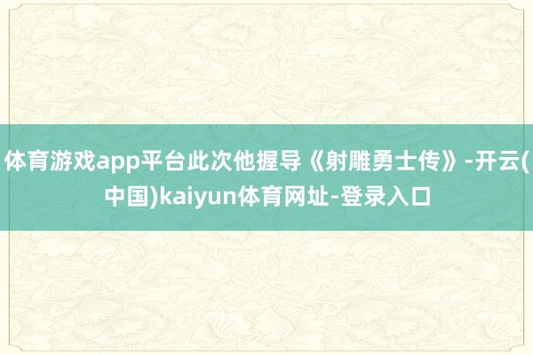 体育游戏app平台此次他握导《射雕勇士传》-开云(中国)kaiyun体育网址-登录入口