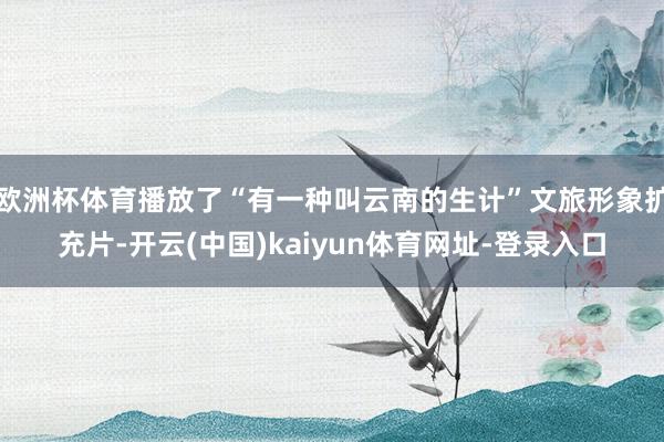 欧洲杯体育播放了“有一种叫云南的生计”文旅形象扩充片-开云(中国)kaiyun体育网址-登录入口