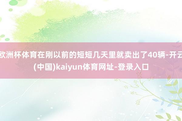 欧洲杯体育在刚以前的短短几天里就卖出了40辆-开云(中国)kaiyun体育网址-登录入口