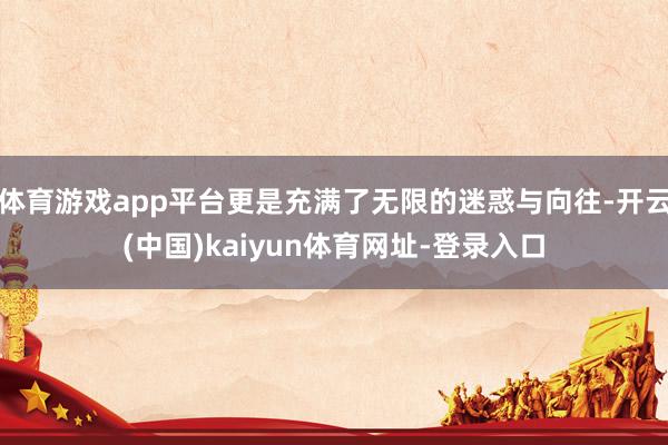 体育游戏app平台更是充满了无限的迷惑与向往-开云(中国)kaiyun体育网址-登录入口