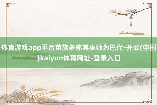 体育游戏app平台苗族多称其巫师为巴代-开云(中国)kaiyun体育网址-登录入口