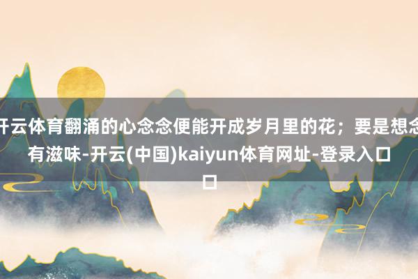 开云体育翻涌的心念念便能开成岁月里的花；要是想念有滋味-开云(中国)kaiyun体育网址-登录入口