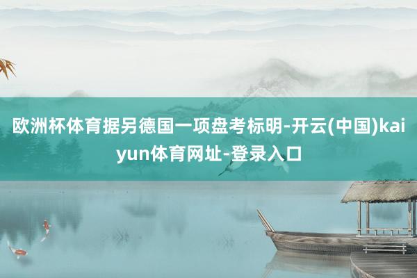 欧洲杯体育据另德国一项盘考标明-开云(中国)kaiyun体育网址-登录入口