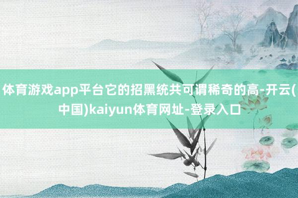体育游戏app平台它的招黑统共可谓稀奇的高-开云(中国)kaiyun体育网址-登录入口