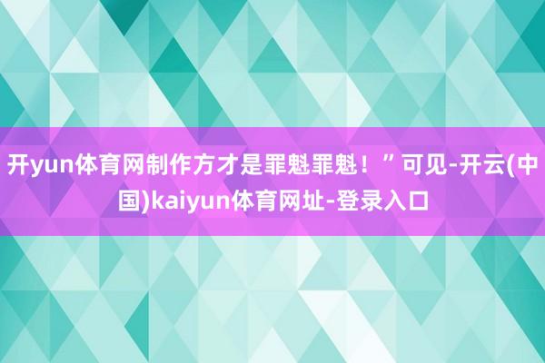 开yun体育网制作方才是罪魁罪魁！”可见-开云(中国)kaiyun体育网址-登录入口